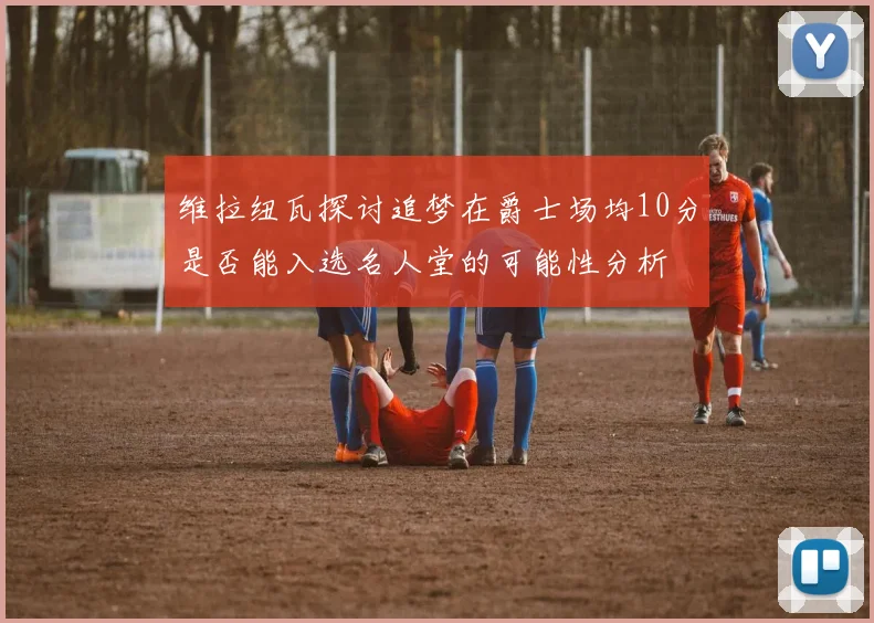 维拉纽瓦探讨追梦在爵士场均10分是否能入选名人堂的可能性分析