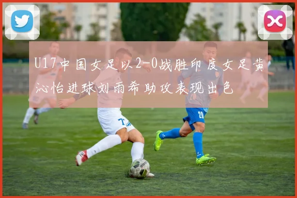 U17中国女足以2-0战胜印度女足黄沁怡进球刘雨希助攻表现出色