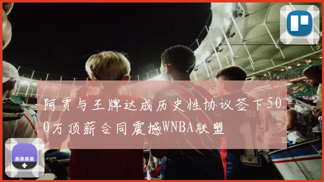 阿贾与王牌达成历史性协议签下500万顶薪合同震撼WNBA联盟