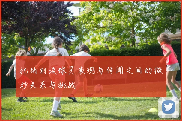 托纳利谈球员表现与传闻之间的微妙关系与挑战