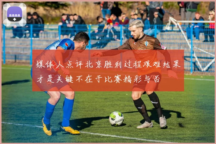 媒体人点评北京胜利过程艰难结果才是关键不在于比赛精彩与否