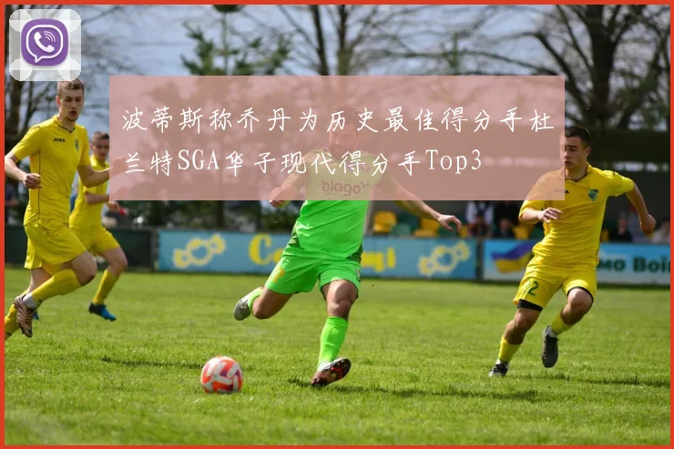 波蒂斯称乔丹为历史最佳得分手杜兰特SGA华子现代得分手Top3