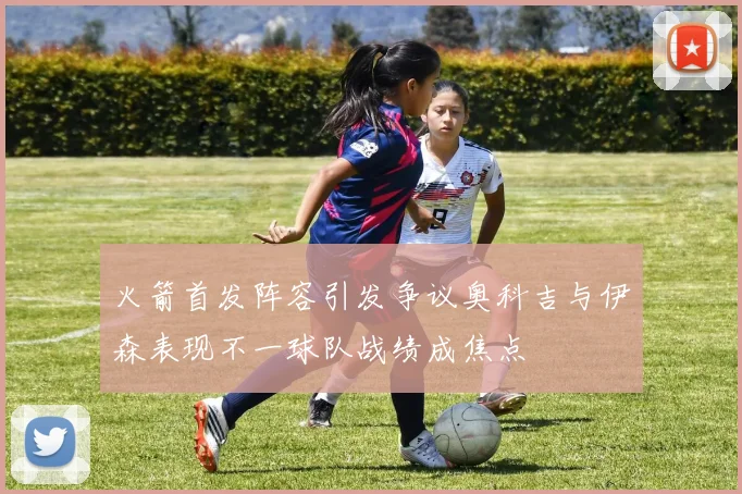 火箭首发阵容引发争议奥科吉与伊森表现不一球队战绩成焦点