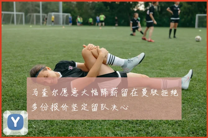 马奎尔愿意大幅降薪留在曼联拒绝多份报价坚定留队决心
