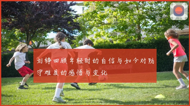 刘铮回顾年轻时的自信与如今对防守难度的感悟与变化