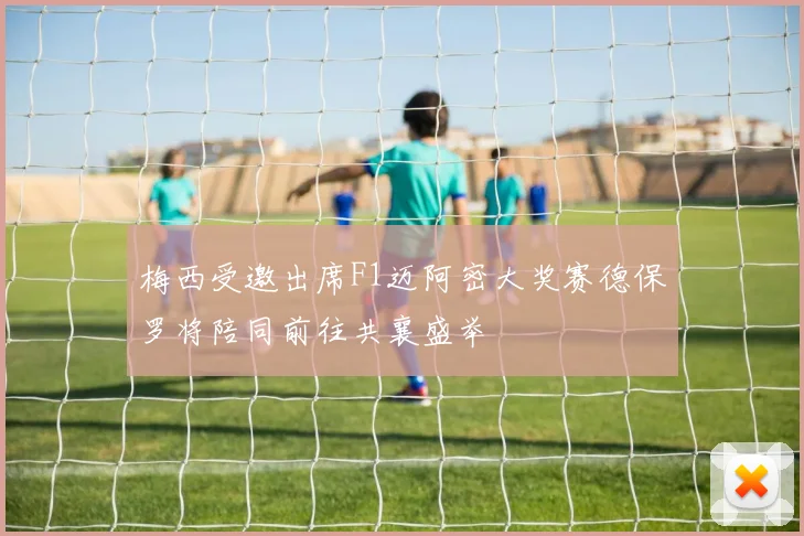 梅西受邀出席F1迈阿密大奖赛德保罗将陪同前往共襄盛举