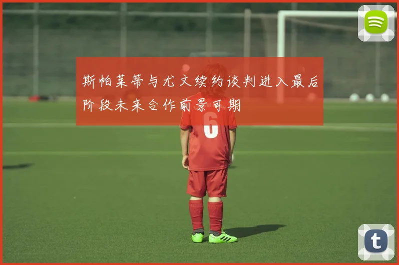 斯帕莱蒂与尤文续约谈判进入最后阶段未来合作前景可期