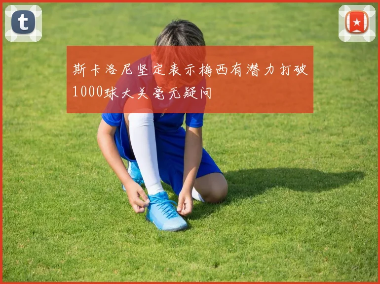 斯卡洛尼坚定表示梅西有潜力打破1000球大关毫无疑问
