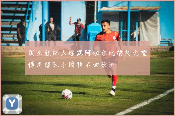 国米经纪人透露阿切尔比续约无望博尼留队小因暂不回欧洲