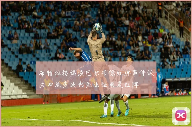 布特拉格诺谈巴尔韦德红牌事件认为回放多次也无法证明是红牌