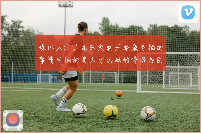 媒体人：广东队失利并非最可怕的事情可怕的是人才流动的停滞与固化