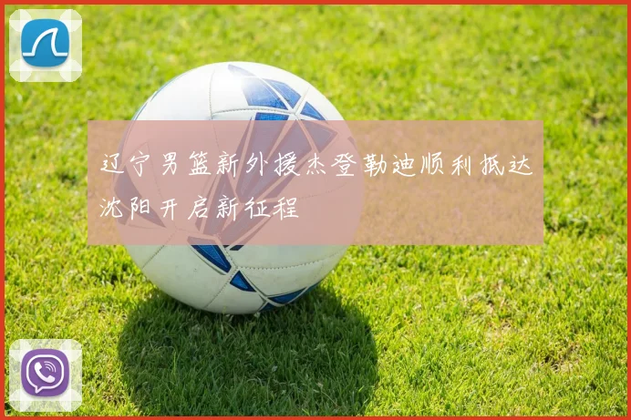 辽宁男篮新外援杰登勒迪顺利抵达沈阳开启新征程