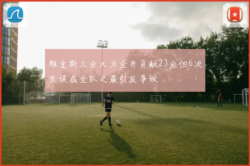 维金斯三分火力全开贡献23分但6次失误成全队之最引发争议