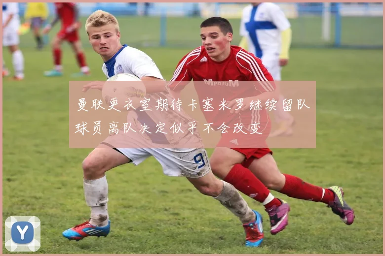 曼联更衣室期待卡塞米罗继续留队球员离队决定似乎不会改变