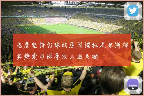 老詹坚持打球的原因揭秘皮尔斯称其热爱与保养投入成关键