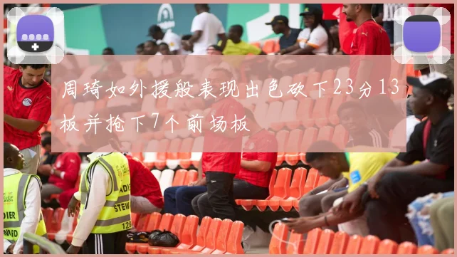 周琦如外援般表现出色砍下23分13板并抢下7个前场板
