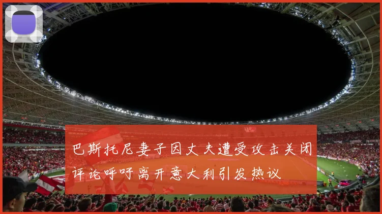 巴斯托尼妻子因丈夫遭受攻击关闭评论呼吁离开意大利引发热议