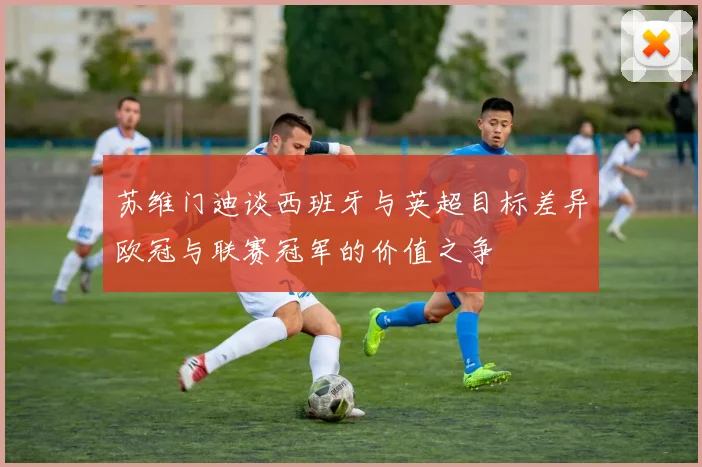 苏维门迪谈西班牙与英超目标差异欧冠与联赛冠军的价值之争