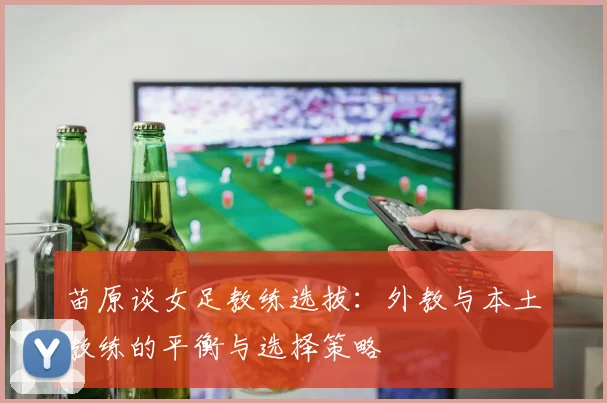 苗原谈女足教练选拔：外教与本土教练的平衡与选择策略