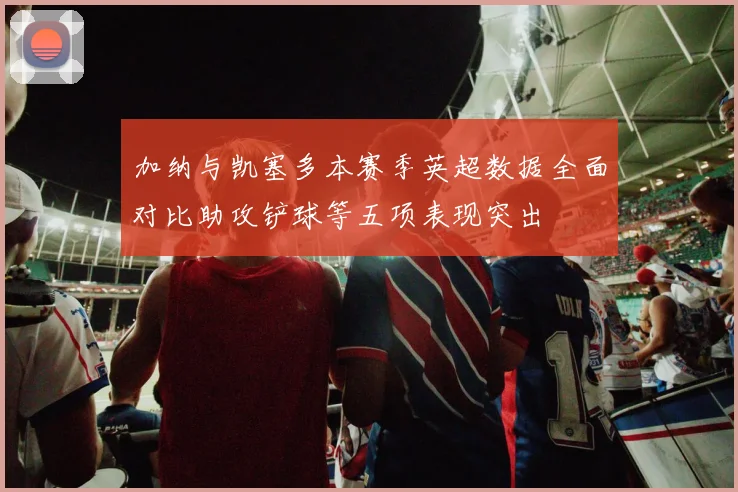 加纳与凯塞多本赛季英超数据全面对比助攻铲球等五项表现突出