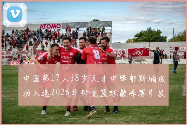 中国第17人18岁天才中锋郇斯楠成功入选2026年耐克篮球巅峰赛引发热议