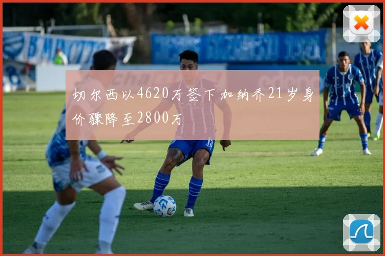 切尔西以4620万签下加纳乔21岁身价骤降至2800万