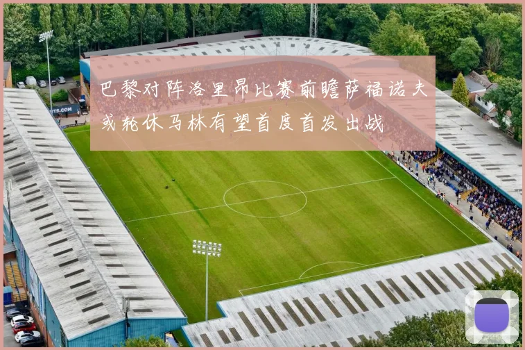 巴黎对阵洛里昂比赛前瞻萨福诺夫或轮休马林有望首度首发出战