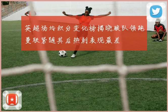 英超场均积分变化榜揭晓狼队领跑曼联紧随其后热刺表现最差