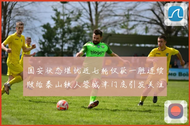国安状态堪忧近七轮仅获一胜连续败给泰山铁人蓉城津门虎引发关注