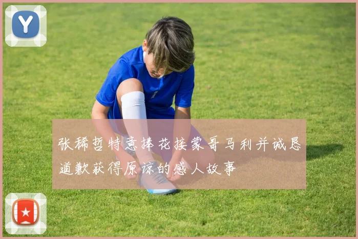 张稀哲特意捧花接蒙哥马利并诚恳道歉获得原谅的感人故事