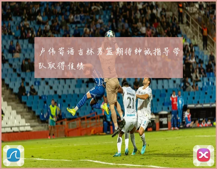 卢伟寄语吉林男篮期待钟诚指导带队取得佳绩