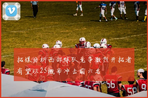 拓媒分析西部球队竞争激烈开拓者有望以25概率冲击前六名