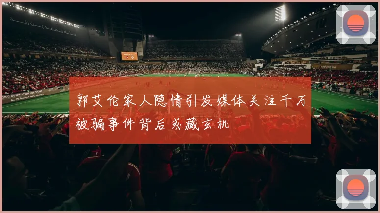 郭艾伦家人隐情引发媒体关注千万被骗事件背后或藏玄机